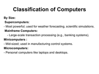 Classification of Computers
By Size:
Supercomputers:
- Most powerful; used for weather forecasting, scientific simulations.
Mainframe Computers:
- Large-scale transaction processing (e.g., banking systems).
Minicomputers :
- Mid-sized; used in manufacturing control systems.
Microcomputers:
- Personal computers like laptops and desktops.
 