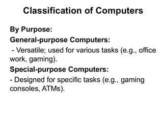 Classification of Computers
By Purpose:
General-purpose Computers:
- Versatile; used for various tasks (e.g., office
work, gaming).
Special-purpose Computers:
- Designed for specific tasks (e.g., gaming
consoles, ATMs).
 