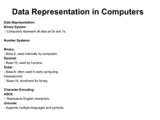 Data Representation in Computers
Data Representation:
Binary System:
- Computers represent all data as 0s and 1s.
Number Systems:
Binary:
- Base-2, used internally by computers.
Decimal:
- Base-10, used by humans.
Octal:
- Base-8, often used in early computing.
Hexadecimal:
- Base-16, shorthand for binary.
Character Encoding:
ASCII:
- Represents English characters.
Unicode:
- Supports multiple languages and symbols.
 