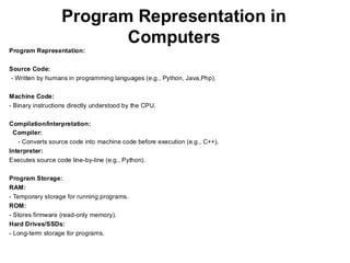 Program Representation in
Computers
Program Representation:
Source Code:
- Written by humans in programming languages (e.g., Python, Java,Php).
Machine Code:
- Binary instructions directly understood by the CPU.
Compilation/Interpretation:
Compiler:
- Converts source code into machine code before execution (e.g., C++).
Interpreter:
Executes source code line-by-line (e.g., Python).
Program Storage:
RAM:
- Temporary storage for running programs.
ROM:
- Stores firmware (read-only memory).
Hard Drives/SSDs:
- Long-term storage for programs.
 