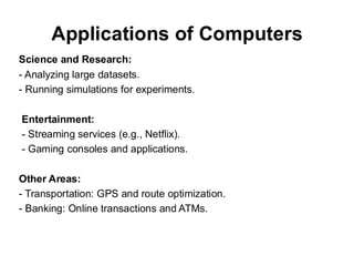 Applications of Computers
Science and Research:
- Analyzing large datasets.
- Running simulations for experiments.
Entertainment:
- Streaming services (e.g., Netflix).
- Gaming consoles and applications.
Other Areas:
- Transportation: GPS and route optimization.
- Banking: Online transactions and ATMs.
 