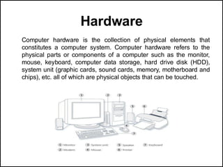 Hardware
Computer hardware is the collection of physical elements that
constitutes a computer system. Computer hardware refers to the
physical parts or components of a computer such as the monitor,
mouse, keyboard, computer data storage, hard drive disk (HDD),
system unit (graphic cards, sound cards, memory, motherboard and
chips), etc. all of which are physical objects that can be touched.
 