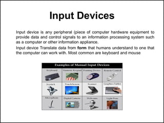 Input Devices
Input device is any peripheral (piece of computer hardware equipment to
provide data and control signals to an information processing system such
as a computer or other information appliance.
Input device Translate data from form that humans understand to one that
the computer can work with. Most common are keyboard and mouse
 