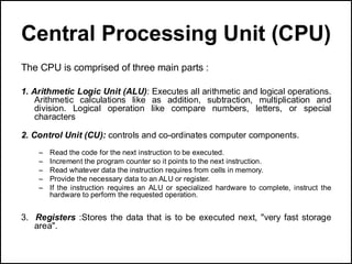 Central Processing Unit (CPU)
The CPU is comprised of three main parts :
1. Arithmetic Logic Unit (ALU): Executes all arithmetic and logical operations.
Arithmetic calculations like as addition, subtraction, multiplication and
division. Logical operation like compare numbers, letters, or special
characters
2. Control Unit (CU): controls and co-ordinates computer components.
– Read the code for the next instruction to be executed.
– Increment the program counter so it points to the next instruction.
– Read whatever data the instruction requires from cells in memory.
– Provide the necessary data to an ALU or register.
– If the instruction requires an ALU or specialized hardware to complete, instruct the
hardware to perform the requested operation.
3. Registers :Stores the data that is to be executed next, "very fast storage
area".
 