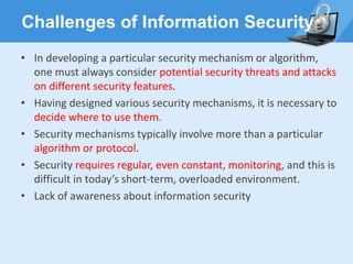 Challenges of Information Security
• In developing a particular security mechanism or algorithm,
one must always consider potential security threats and attacks
on different security features.
• Having designed various security mechanisms, it is necessary to
decide where to use them.
• Security mechanisms typically involve more than a particular
algorithm or protocol.
• Security requires regular, even constant, monitoring, and this is
difficult in today’s short-term, overloaded environment.
• Lack of awareness about information security
 