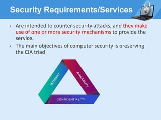Security Requirements/Services
• Are intended to counter security attacks, and they make
use of one or more security mechanisms to provide the
service.
• The main objectives of computer security is preserving
the CIA triad
 