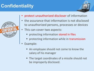 Confidentiality
• protect unauthorized discloser of information
• the assurance that information is not disclosed
to unauthorized persons, processes or devices
• This can cover two aspects:
▪ protecting information stored in files
▪ protecting information while in transmission
• Example:
▪ An employee should not come to know the
salary of his manager
▪ The target coordinates of a missile should not
be improperly disclosed.
 