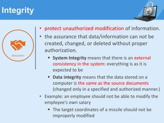 Integrity
• protect unauthorized modification of information.
• the assurance that data/information can not be
created, changed, or deleted without proper
authorization.
▪ System Integrity means that there is an external
consistency in the system: everything is as it is
expected to be
▪ Data integrity means that the data stored on a
computer is the same as the source documents
(changed only in a specified and authorized manner.)
• Example: an employee should not be able to modify the
employee's own salary
▪ The target coordinates of a missile should not be
improperly modified
 