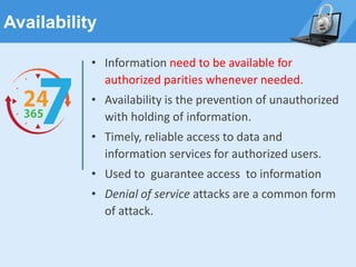 Availability
• Information need to be available for
authorized parities whenever needed.
• Availability is the prevention of unauthorized
with holding of information.
• Timely, reliable access to data and
information services for authorized users.
• Used to guarantee access to information
• Denial of service attacks are a common form
of attack.
 