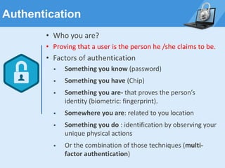Authentication
• Who you are?
• Proving that a user is the person he /she claims to be.
• Factors of authentication
▪ Something you know (password)
▪ Something you have (Chip)
▪ Something you are- that proves the person’s
identity (biometric: fingerprint).
▪ Somewhere you are: related to you location
▪ Something you do : identification by observing your
unique physical actions
▪ Or the combination of those techniques (multi-
factor authentication)
 