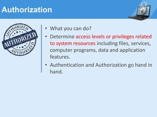 Authorization
• What you can do?
• Determine access levels or privileges related
to system resources including files, services,
computer programs, data and application
features.
• Authentication and Authorization go hand in
hand.
 