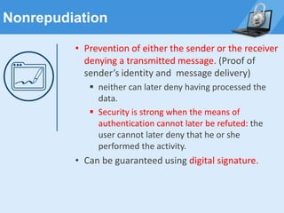 Nonrepudiation
• Prevention of either the sender or the receiver
denying a transmitted message. (Proof of
sender’s identity and message delivery)
▪ neither can later deny having processed the
data.
▪ Security is strong when the means of
authentication cannot later be refuted: the
user cannot later deny that he or she
performed the activity.
• Can be guaranteed using digital signature.
 