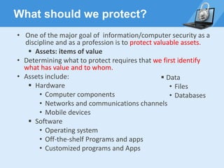 What should we protect?
• One of the major goal of information/computer security as a
discipline and as a profession is to protect valuable assets.
▪ Assets: items of value
• Determining what to protect requires that we first identify
what has value and to whom.
• Assets include:
▪ Hardware
• Computer components
• Networks and communications channels
• Mobile devices
▪ Software
• Operating system
• Off-the-shelf Programs and apps
• Customized programs and Apps
▪ Data
• Files
• Databases
 