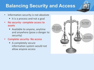 Balancing Security and Access
• Information security is not absolute
▪ It is a process and not a goal
• No security- complete access to
assets
▪ Available to anyone, anytime
and anywhere (pose a danger to
security)
• Complete security- No access
▪ A completely secure
information system would not
allow anyone access
 