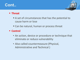 Cont..
▪ Threat
▪ A set of circumstances that has the potential to
cause harm or lose
▪ Can be natural, human or process threat
▪ Control
• An action, device or procedure or technique that
eliminate or reduce vulnerability
• Also called countermeasure (Physical,
Administrative and Technical )
 