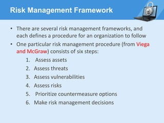 Risk Management Framework
• There are several risk management frameworks, and
each defines a procedure for an organization to follow
• One particular risk management procedure (from Viega
and McGraw) consists of six steps:
1. Assess assets
2. Assess threats
3. Assess vulnerabilities
4. Assess risks
5. Prioritize countermeasure options
6. Make risk management decisions
 
