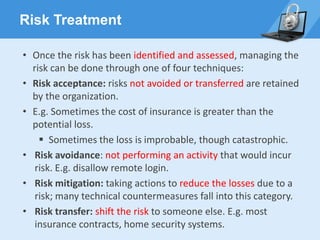 Risk Treatment
• Once the risk has been identified and assessed, managing the
risk can be done through one of four techniques:
• Risk acceptance: risks not avoided or transferred are retained
by the organization.
• E.g. Sometimes the cost of insurance is greater than the
potential loss.
▪ Sometimes the loss is improbable, though catastrophic.
• Risk avoidance: not performing an activity that would incur
risk. E.g. disallow remote login.
• Risk mitigation: taking actions to reduce the losses due to a
risk; many technical countermeasures fall into this category.
• Risk transfer: shift the risk to someone else. E.g. most
insurance contracts, home security systems.
 