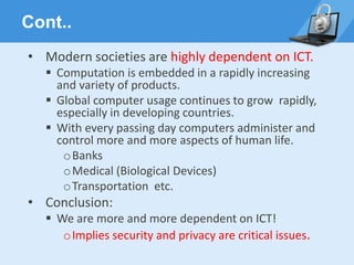 Cont..
• Modern societies are highly dependent on ICT.
▪ Computation is embedded in a rapidly increasing
and variety of products.
▪ Global computer usage continues to grow rapidly,
especially in developing countries.
▪ With every passing day computers administer and
control more and more aspects of human life.
oBanks
oMedical (Biological Devices)
oTransportation etc.
• Conclusion:
▪ We are more and more dependent on ICT!
oImplies security and privacy are critical issues.
 