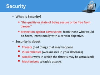 Security
• What is Security?
▪ “the quality or state of being secure or be free from
danger.”
▪ protection against adversaries:-from those who would
do harm, intentionally with a certain objective.
• Security is about
▪ Threats (bad things that may happen)
▪ Vulnerabilities (weaknesses in your defenses)
▪ Attacks (ways in which the threats may be actualized)
▪ Mechanisms to tackle attacks
 