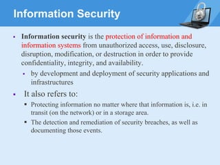 Information Security
▪ Information security is the protection of information and
information systems from unauthorized access, use, disclosure,
disruption, modification, or destruction in order to provide
confidentiality, integrity, and availability.
▪ by development and deployment of security applications and
infrastructures
▪ It also refers to:
▪ Protecting information no matter where that information is, i.e. in
transit (on the network) or in a storage area.
▪ The detection and remediation of security breaches, as well as
documenting those events.
 