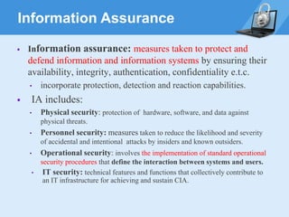 Information Assurance
▪ Information assurance: measures taken to protect and
defend information and information systems by ensuring their
availability, integrity, authentication, confidentiality e.t.c.
• incorporate protection, detection and reaction capabilities.
▪ IA includes:
• Physical security: protection of hardware, software, and data against
physical threats.
• Personnel security: measures taken to reduce the likelihood and severity
of accidental and intentional attacks by insiders and known outsiders.
• Operational security: involves the implementation of standard operational
security procedures that define the interaction between systems and users.
• IT security: technical features and functions that collectively contribute to
an IT infrastructure for achieving and sustain CIA.
 