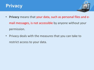 Privacy
• Privacy means that your data, such as personal files and e-
mail messages, is not accessible by anyone without your
permission.
• Privacy deals with the measures that you can take to
restrict access to your data.
 