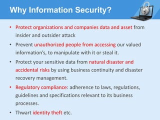 Why Information Security?
• Protect organizations and companies data and asset from
insider and outsider attack
• Prevent unauthorized people from accessing our valued
information’s, to manipulate with it or steal it.
• Protect your sensitive data from natural disaster and
accidental risks by using business continuity and disaster
recovery management.
• Regulatory compliance: adherence to laws, regulations,
guidelines and specifications relevant to its business
processes.
• Thwart identity theft etc.
 