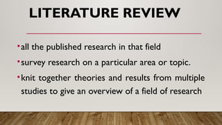 LITERATURE REVIEW
•all the published research in that field
•survey research on a particular area or topic.
•knit together theories and results from multiple
studies to give an overview of a field of research
 