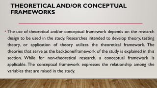 THEORETICAL AND/OR CONCEPTUAL
FRAMEWORKS
• The use of theoretical and/or conceptual framework depends on the research
design to be used in the study. Researches intended to develop theory, testing
theory, or application of theory utilizes the theoretical framework. The
theories that serve as the backbone/framework of the study is explained in this
section. While for non-theoretical research, a conceptual framework is
applicable. The conceptual framework expresses the relationship among the
variables that are raised in the study.
 