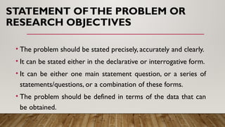 STATEMENT OFTHE PROBLEM OR
RESEARCH OBJECTIVES
• The problem should be stated precisely, accurately and clearly.
• It can be stated either in the declarative or interrogative form.
• It can be either one main statement question, or a series of
statements/questions, or a combination of these forms.
• The problem should be defined in terms of the data that can
be obtained.
 