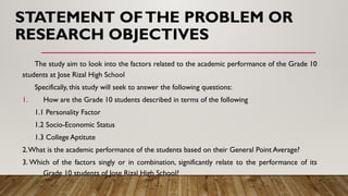 STATEMENT OFTHE PROBLEM OR
RESEARCH OBJECTIVES
The study aim to look into the factors related to the academic performance of the Grade 10
students at Jose Rizal High School
Specifically, this study will seek to answer the following questions:
1. How are the Grade 10 students described in terms of the following
1.1 Personality Factor
1.2 Socio-Economic Status
1.3 College Aptitute
2.What is the academic performance of the students based on their General Point Average?
3. Which of the factors singly or in combination, significantly relate to the performance of its
Grade 10 students of Jose Rizal High School?
 