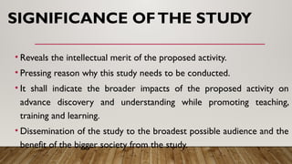 SIGNIFICANCE OFTHE STUDY
• Reveals the intellectual merit of the proposed activity.
• Pressing reason why this study needs to be conducted.
• It shall indicate the broader impacts of the proposed activity on
advance discovery and understanding while promoting teaching,
training and learning.
• Dissemination of the study to the broadest possible audience and the
benefit of the bigger society from the study.
 