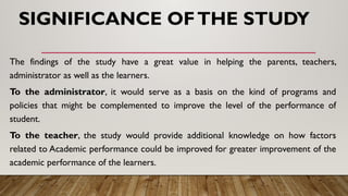SIGNIFICANCE OFTHE STUDY
The findings of the study have a great value in helping the parents, teachers,
administrator as well as the learners.
To the administrator, it would serve as a basis on the kind of programs and
policies that might be complemented to improve the level of the performance of
student.
To the teacher, the study would provide additional knowledge on how factors
related to Academic performance could be improved for greater improvement of the
academic performance of the learners.
 