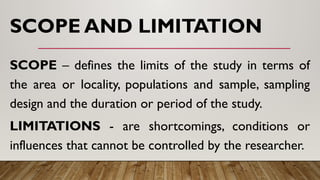 SCOPE AND LIMITATION
SCOPE – defines the limits of the study in terms of
the area or locality, populations and sample, sampling
design and the duration or period of the study.
LIMITATIONS - are shortcomings, conditions or
influences that cannot be controlled by the researcher.
 