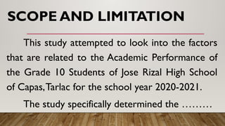 SCOPE AND LIMITATION
This study attempted to look into the factors
that are related to the Academic Performance of
the Grade 10 Students of Jose Rizal High School
of Capas,Tarlac for the school year 2020-2021.
The study specifically determined the ………
 