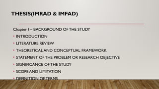THESIS(IMRAD & IMFAD)
Chapter I – BACKGROUND OF THE STUDY
• INTRODUCTION
• LITERATURE REVIEW
• THEORETICAL AND CONCEPTUAL FRAMEWORK
• STATEMENT OF THE PROBLEM OR RESEARCH OBJECTIVE
• SIGNIFICANCE OF THE STUDY
• SCOPE AND LIMITATION
• DEFINITION OF TERMS
 