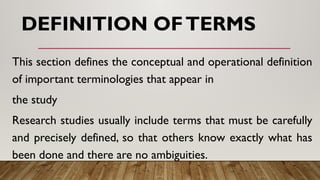 DEFINITION OFTERMS
This section defines the conceptual and operational definition
of important terminologies that appear in
the study
Research studies usually include terms that must be carefully
and precisely defined, so that others know exactly what has
been done and there are no ambiguities.
 