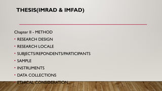 THESIS(IMRAD & IMFAD)
Chapter II - METHOD
• RESEARCH DESIGN
• RESEARCH LOCALE
• SUBJECTS/REPONDENTS/PARTICIPANTS
• SAMPLE
• INSTRUMENTS
• DATA COLLECTIONS
• ETHICAL CONSIDERATION
 