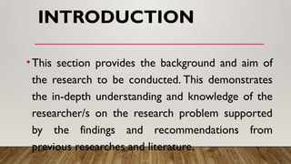 INTRODUCTION
•This section provides the background and aim of
the research to be conducted. This demonstrates
the in-depth understanding and knowledge of the
researcher/s on the research problem supported
by the findings and recommendations from
previous researches and literature.
 