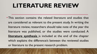 LITERATURE REVIEW
• This section contains the related literature and studies that
are considered as relevant to the present study. In writing the
literature review, researchers should take note of the year the
literature was published, or the studies were conducted. A
literature synthesis is included at the end of the chapter
which explains the difference/s between the reviewed studies
or literature to the present research problem.
 