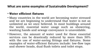 What are some examples of Sustainable Development?
• Water efficient fixtures
• Many countries in the world are becoming water stressed
and we are beginning to understand that water is not as
unlimited as we once believed. In most buildings around
the world, essential water usage such as showering,
washing hands and sewage conveyance is unavoidable.
• However, the amount of water used for these essential
services can be drastically reduced by more than 50%
with the use of water-saving fittings and fixtures. Some
examples of water-efficient fixtures include: low-flow taps
and shower heads, dual flush toilets and toilet stops.
 
