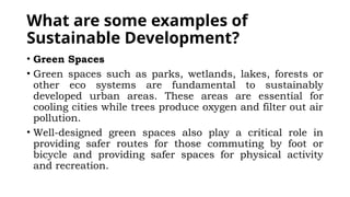 What are some examples of
Sustainable Development?
• Green Spaces
• Green spaces such as parks, wetlands, lakes, forests or
other eco systems are fundamental to sustainably
developed urban areas. These areas are essential for
cooling cities while trees produce oxygen and filter out air
pollution.
• Well-designed green spaces also play a critical role in
providing safer routes for those commuting by foot or
bicycle and providing safer spaces for physical activity
and recreation.
 