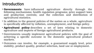 Introduction
• Governments have influenced agriculture directly through the
following mechanisms; health regulation programs; price support laws
and production controls; and the collection and distribution of
agricultural statistics.
• In addition to the general policies of the nation as a whole, agriculture
is specifically affected by inflation, unemployment, and foreign policy.
• Agricultural policy describes a set of laws relating to domestic
agriculture and imports of foreign agricultural products.
• Governments usually implement agricultural policies with the goal of
achieving a specific outcome in the domestic agricultural product
markets.
• Outcomes can involve, for example, a guaranteed supply level, price
stability, product quality, product selection, land use or employment.
 