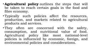 •Agricultural policy outlines the steps that will
be taken to reach certain goals in the food and
fibre economy.
•Typically such policies affect the resources,
production, and markets related to agricultural
products and services.
•They often are concerned with the safety,
consumption, and nutritional value of food.
Agricultural policy like most national-level
policies is influenced by economic, foreign, and
environmental policies and considerations.
 