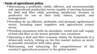 • Goals of agricultural policy
Maintaining a profitable, viable, efficient, and environmentally
safe agricultural production sector capable of meeting demands
for food and fibre while providing satisfactory incomes to
producers for use of their land, labour, capital, and
management.
Providing for an efficient, profitable, and dynamic agribusiness
sector, including input suppliers and agricultural output
sector.
Providing consumers with an abundant, varied and safe supply
of food and fibre at the lowest possible cost consistent
Operating a food and fibre economy within the framework of a
democratic society, relying on the free market system as much
as possible consistent with other goals.
Maintaining and enhancing the competitiveness of the
country’s agricultural product in the global market.
 