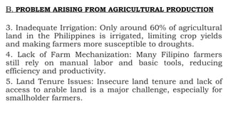 B. PROBLEM ARISING FROM AGRICULTURAL PRODUCTION
3. Inadequate Irrigation: Only around 60% of agricultural
land in the Philippines is irrigated, limiting crop yields
and making farmers more susceptible to droughts.
4. Lack of Farm Mechanization: Many Filipino farmers
still rely on manual labor and basic tools, reducing
efficiency and productivity.
5. Land Tenure Issues: Insecure land tenure and lack of
access to arable land is a major challenge, especially for
smallholder farmers.
 