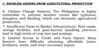 B. PROBLEM ARISING FROM AGRICULTURAL PRODUCTION
6. Climate Change Impacts: The Philippines is highly
vulnerable to extreme weather events like typhoons,
droughts, and flooding, which can devastate agricultural
production.
7. Insufficient Farm-to-Market Infrastructure: Poor roads,
storage facilities, and post-harvest handling practices
lead to high levels of crop loss and wastage.
8. Limited Access to Credit and Farm Inputs: Many
farmers have difficulty obtaining affordable loans,
fertilizers, seeds, and other necessary inputs.
 