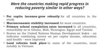 Were the countries making rapid progress in
reducing poverty similar in other ways?
• Per capita incomes grew robustly for all countries in the
study
• Macroeconomic stability increased for most countries
• Primary school completion rates increased in all countries,
remarkably so in Ghana, Mali, Nicaragua, Egypt and Tunisia
• Scores on the United Nations Human Development Index - an
indicator combining scores on per capita income, education
and health - were improved
• Land reforms took place in some of the countries, most
notably in Vietnam
 