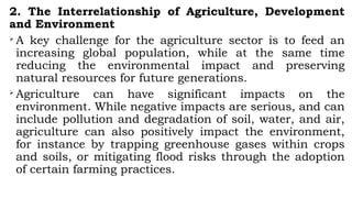 2. The Interrelationship of Agriculture, Development
and Environment

A key challenge for the agriculture sector is to feed an
increasing global population, while at the same time
reducing the environmental impact and preserving
natural resources for future generations.

Agriculture can have significant impacts on the
environment. While negative impacts are serious, and can
include pollution and degradation of soil, water, and air,
agriculture can also positively impact the environment,
for instance by trapping greenhouse gases within crops
and soils, or mitigating flood risks through the adoption
of certain farming practices.
 
