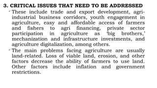 3. CRITICAL ISSUES THAT NEED TO BE ADDRESSED

These include trade and export development, agri-
industrial business corridors, youth engagement in
agriculture, easy and affordable access of farmers
and fishers to agri financing, private sector
participation in agriculture as ‘big brothers,’
mechanization and infrastructure investments, and
agriculture digitalization, among others.

The main problems facing agriculture are usually
land-related. Loss of viable land, erosion, and other
factors decrease the ability of farmers to use land.
Other factors include inflation and government
restrictions.
 